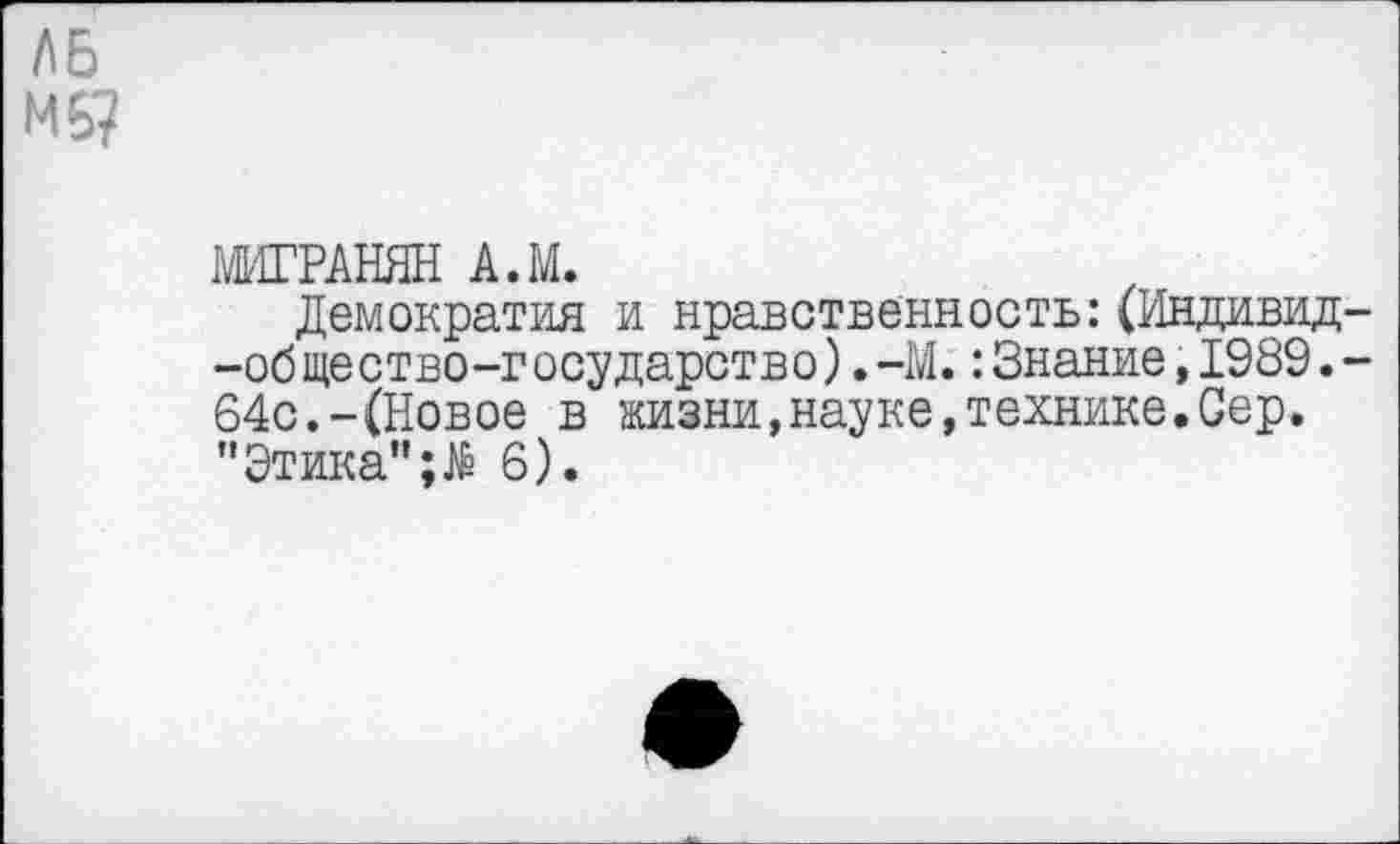 ﻿Л6 МБ?
МИГРАНЯН А.М.
Демократия и нравственность:(Индивид--об ще ство-г осударство).-М.:Знание,1989.-64с.-(Новое в жизни,науке,технике.Сер. "Этика"6).